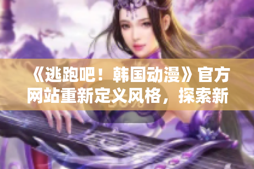 《逃跑吧！韓國(guó)動(dòng)漫》官方網(wǎng)站重新定義風(fēng)格，探索新創(chuàng)意