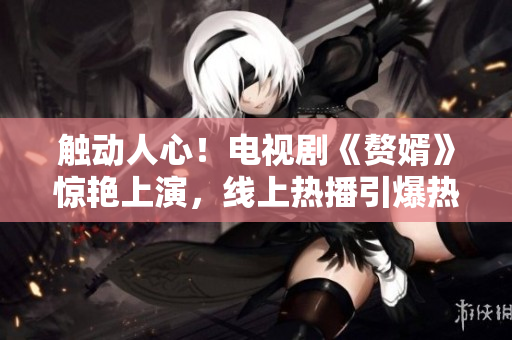 觸動人心！電視劇《贅婿》驚艷上演，線上熱播引爆熱度