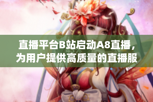 直播平臺B站啟動A8直播，為用戶提供高質(zhì)量的直播服務(wù)(1)