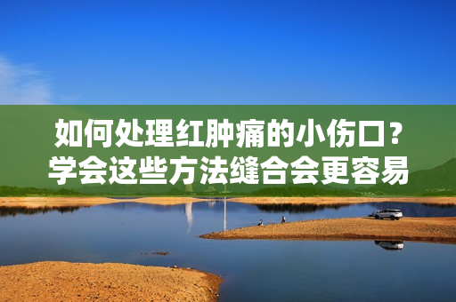 如何處理紅腫痛的小傷口？學(xué)會(huì)這些方法縫合會(huì)更容易！