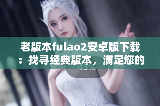 老版本fulao2安卓版下載：找尋經(jīng)典版本，滿足您的需求