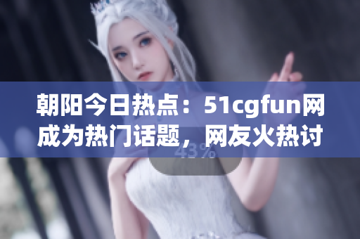 朝陽今日熱點：51cgfun網成為熱門話題，網友火熱討論