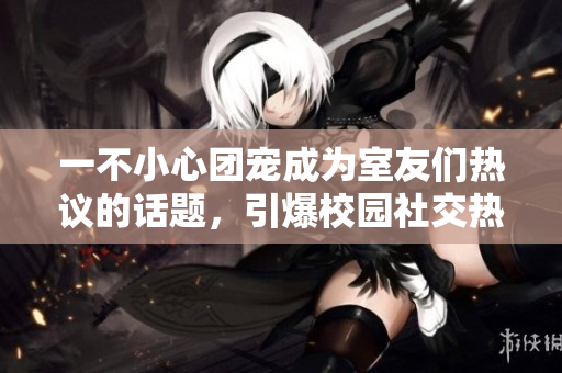 一不小心團寵成為室友們熱議的話題，引爆校園社交熱點