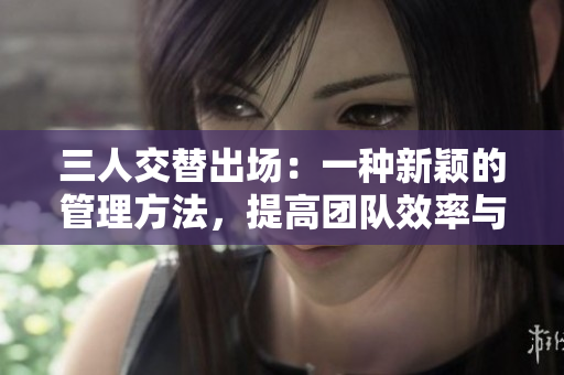 三人交替出場:一種新穎的管理方法,提高團(tuán)隊效率與凝聚力 三人交替出場:一種新穎的管理方法,提高團(tuán)隊效率與凝聚力