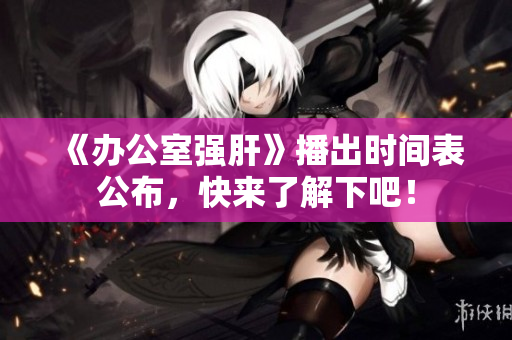 《辦公室強肝》播出時間表公布，快來了解下吧！