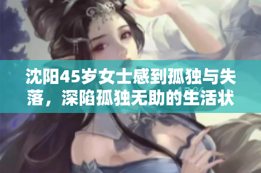 沈陽45歲女士感到孤獨(dú)與失落，深陷孤獨(dú)無助的生活狀態(tài)