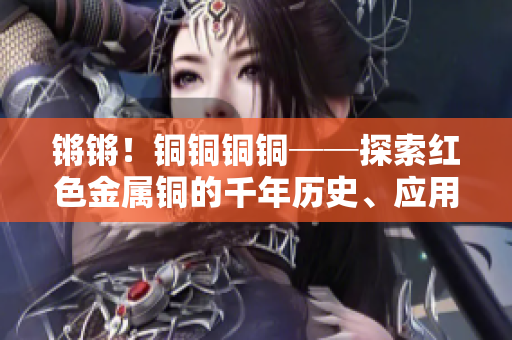 鏘鏘！銅銅銅銅──探索紅色金屬銅的千年歷史、應(yīng)用與價(jià)值