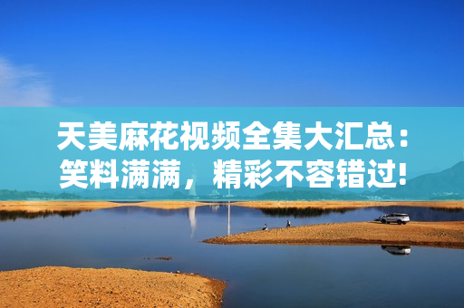 天美麻花視頻全集大匯總:笑料滿滿,精彩不容錯(cuò)過! 天美麻花視頻全集大匯總:笑料滿滿,精彩不容錯(cuò)過!