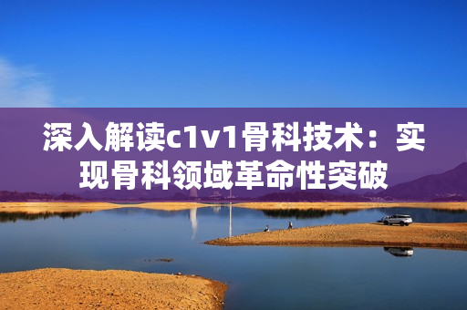 深入解讀c1v1骨科技術(shù)：實(shí)現(xiàn)骨科領(lǐng)域革命性突破