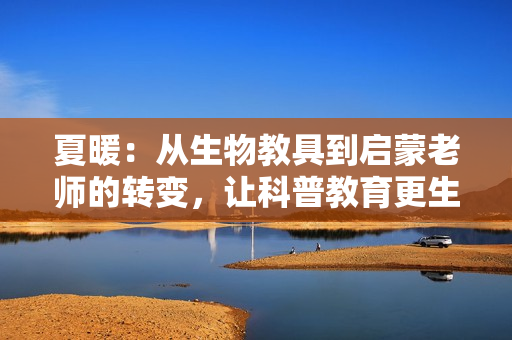 夏暖：從生物教具到啟蒙老師的轉(zhuǎn)變，讓科普教育更生動(dòng)更有趣