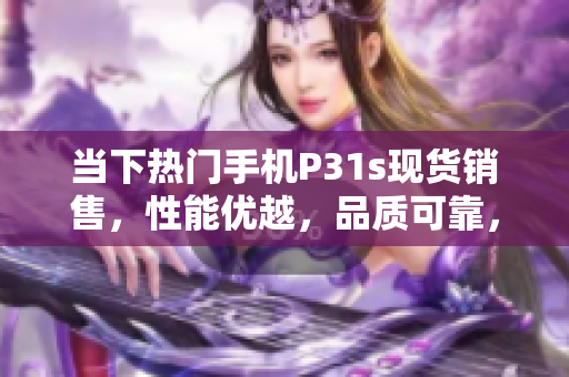 當(dāng)下熱門手機(jī)P31s現(xiàn)貨銷售，性能優(yōu)越，品質(zhì)可靠，持久耐用