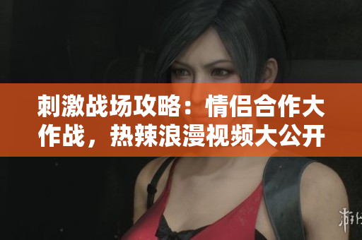 刺激戰(zhàn)場攻略：情侶合作大作戰(zhàn)，熱辣浪漫視頻大公開