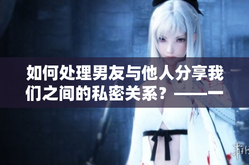 如何處理男友與他人分享我們之間的私密關(guān)系？——一個編輯的建議