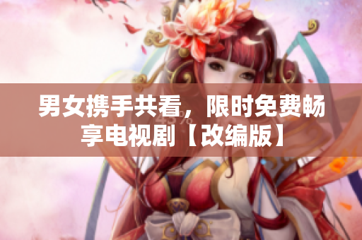 男女?dāng)y手共看，限時免費暢享電視劇【改編版】