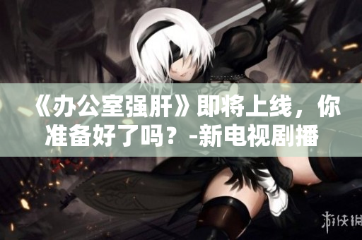 《辦公室強(qiáng)肝》即將上線，你準(zhǔn)備好了嗎？-新電視劇播出時(shí)間確定！