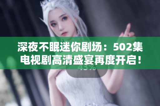深夜不眠迷你劇場：502集電視劇高清盛宴再度開啟！