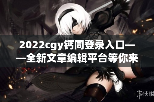 2022cgy鈣同登錄入口——全新文章編輯平臺(tái)等你來(lái)體驗(yàn)！