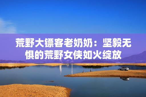 荒野大鏢客老奶奶：堅(jiān)毅無(wú)懼的荒野女俠如火綻放