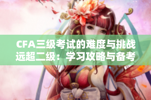 CFA三級(jí)考試的難度與挑戰(zhàn)遠(yuǎn)超二級(jí)：學(xué)習(xí)攻略與備考技巧分享