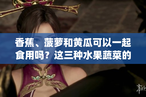 香蕉、菠蘿和黃瓜可以一起食用嗎？這三種水果蔬菜的搭配是否適宜？(1)
