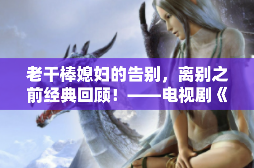 老干棒媳婦的告別，離別之前經(jīng)典回顧！——電視劇《老農(nóng)民》