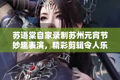 蘇語棠自家錄制蘇州元宵節(jié)妙趣表演，精彩剪輯令人樂不可支