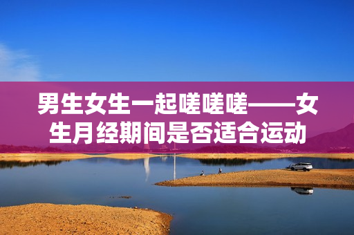 男生女生一起嗟嗟嗟——女生月經(jīng)期間是否適合運(yùn)動(dòng)