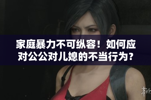家庭暴力不可縱容！如何應(yīng)對(duì)公公對(duì)兒媳的不當(dāng)行為？