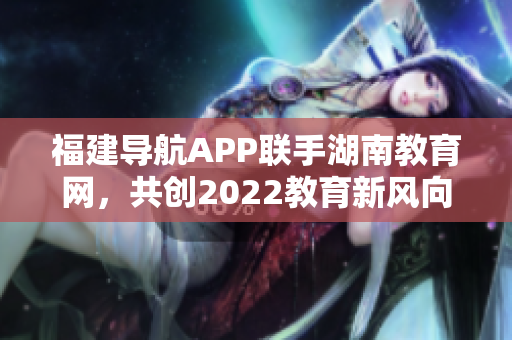 福建導航APP聯(lián)手湖南教育網，共創(chuàng)2022教育新風向