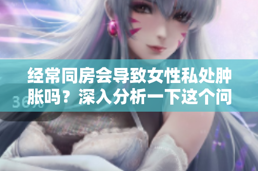 經(jīng)常同房會(huì)導(dǎo)致女性私處腫脹嗎？深入分析一下這個(gè)問(wèn)題！