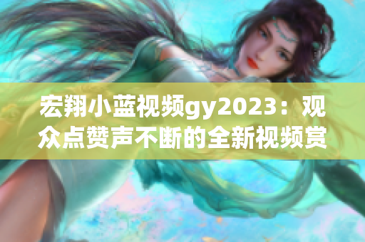 宏翔小藍(lán)視頻gy2023：觀眾點贊聲不斷的全新視頻賞析
