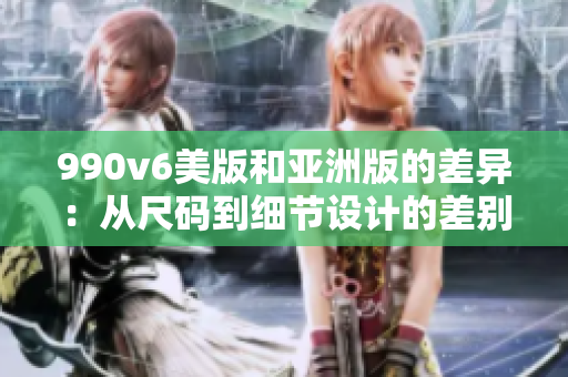 990v6美版和亞洲版的差異：從尺碼到細(xì)節(jié)設(shè)計的差別