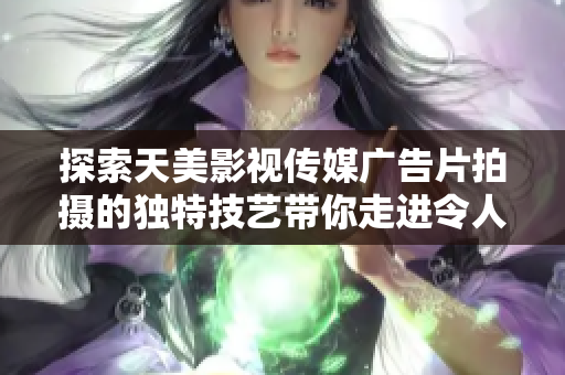 探索天美影視傳媒廣告片拍攝的獨特技藝帶你走進令人驚嘆的視覺奇觀