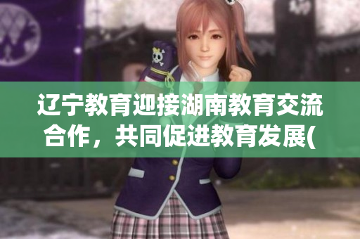 遼寧教育迎接湖南教育交流合作，共同促進(jìn)教育發(fā)展(1)