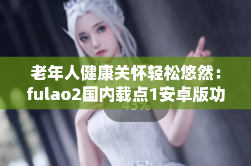 老年人健康關(guān)懷輕松悠然：fulao2國內(nèi)載點(diǎn)1安卓版功能全面升級(1)