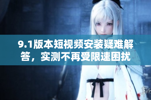 9.1版本短視頻安裝疑難解答，實(shí)測不再受限速困擾