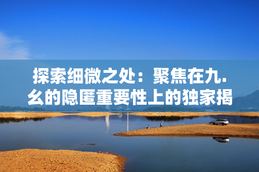 探索細(xì)微之處:聚焦在九.幺的隱匿重要性上的獨家揭秘! 探索細(xì)微之處:聚焦在九.幺的隱匿重要性上的獨家揭秘!
