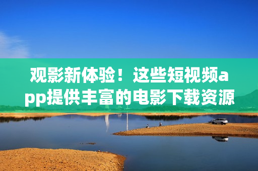 觀影新體驗(yàn)！這些短視頻app提供豐富的電影下載資源