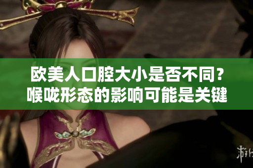 歐美人口腔大小是否不同？喉嚨形態(tài)的影響可能是關(guān)鍵原因