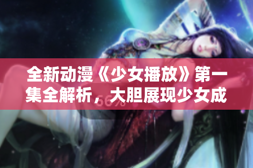 全新動漫《少女播放》第一集全解析，大膽展現(xiàn)少女成長之路