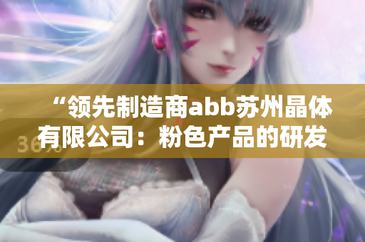“領先制造商abb蘇州晶體有限公司：粉色產(chǎn)品的研發(fā)與生產(chǎn)”