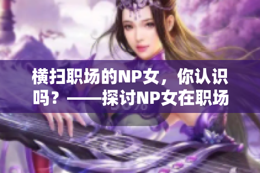 橫掃職場的NP女，你認識嗎？——探討NP女在職場中的表現(xiàn)和影響