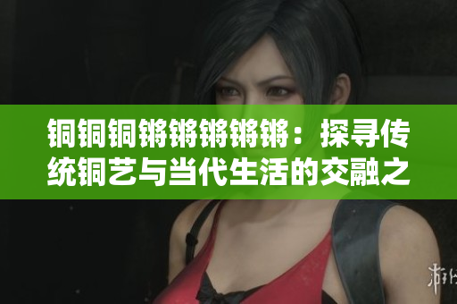 銅銅銅鏘鏘鏘鏘鏘：探尋傳統(tǒng)銅藝與當代生活的交融之美
