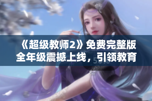 《超級教師2》免費(fèi)完整版全年級震撼上線，引領(lǐng)教育界的革命風(fēng)暴