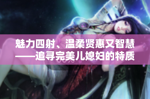 魅力四射、溫柔賢惠又智慧——追尋完美兒媳婦的特質(zhì)