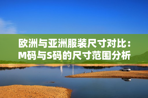 歐洲與亞洲服裝尺寸對(duì)比：M碼與S碼的尺寸范圍分析