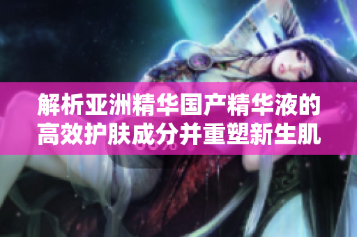 解析亞洲精華國產(chǎn)精華液的高效護膚成分并重塑新生肌膚的力量