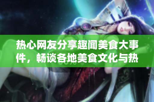 熱心網(wǎng)友分享趣聞美食大事件，暢談各地美食文化與熱門話題(1)