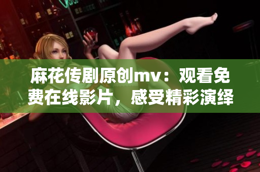 麻花傳劇原創(chuàng)mv：觀看免費(fèi)在線影片，感受精彩演繹