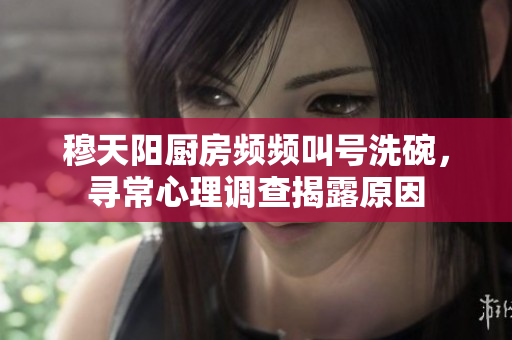 穆天陽廚房頻頻叫號洗碗，尋常心理調(diào)查揭露原因